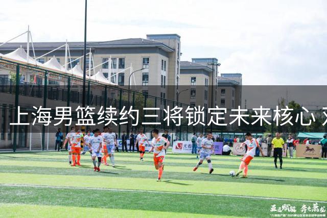 上海男篮续约三将锁定未来核心 双外援优先续约权申报在即