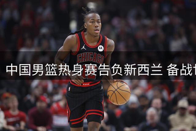 中国男篮热身赛告负新西兰 备战世预赛亟待解决四大问题