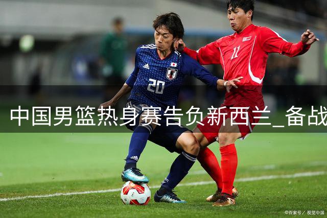中国男篮热身赛告负新西兰 备战世预赛亟待解决四大问题