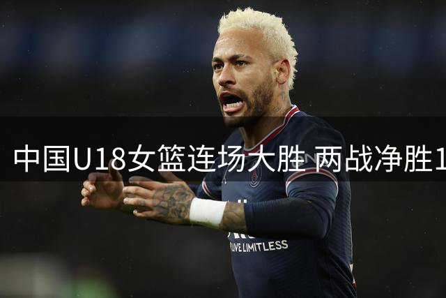 中国U18女篮连场大胜 两战净胜137分展现统治力