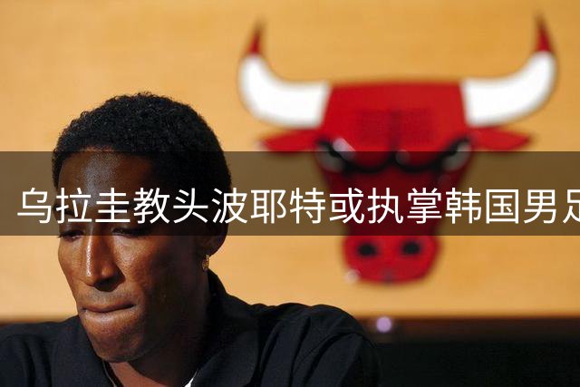 乌拉圭教头波耶特或执掌韩国男足 临时带队备战国际赛