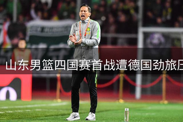 山东男篮四国赛首战遭德国劲旅压制 三大主力缺阵致攻防全面崩盘