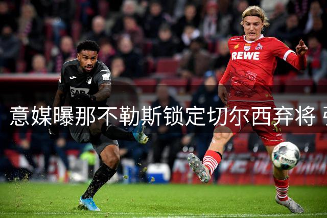 意媒曝那不勒斯锁定切尔西弃将 引援前需先清洗阵容