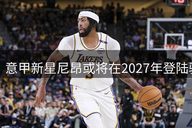 意甲新星尼昂或将在2027年登陆骑士？NCAA表现成关键转折