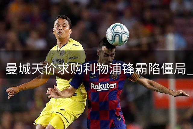 曼城天价求购利物浦锋霸陷僵局 替代人选成关键阻碍