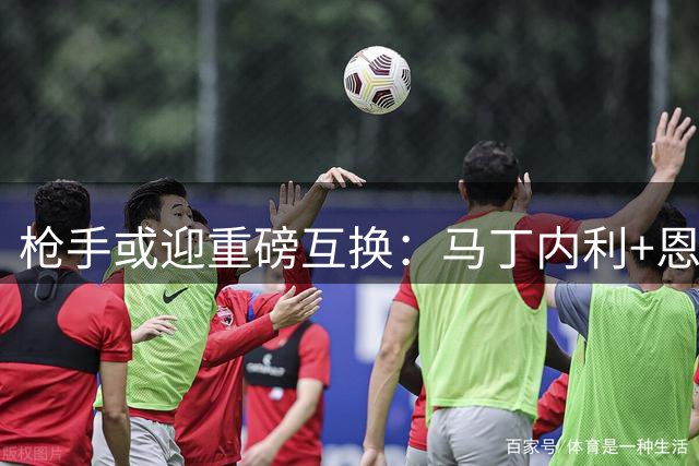 枪手或迎重磅互换：马丁内利+恩瓦内里换奥斯梅恩
