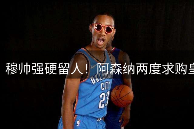 穆帅强硬留人！阿森纳两度求购皇马天才均告失败