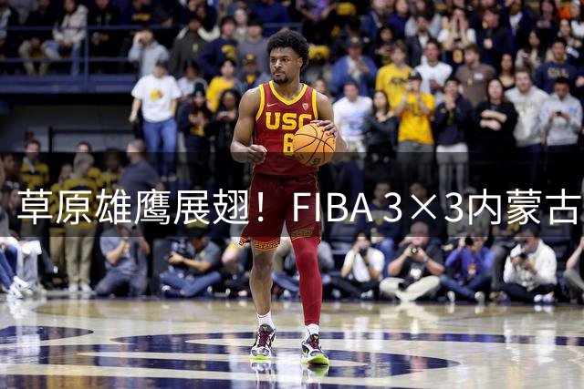 草原雄鹰展翅！FIBA 3×3内蒙古公开赛杭锦站上演热血对决