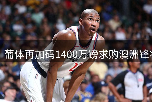 葡体再加码1400万镑求购澳洲锋将，仍难达沃特福德预期