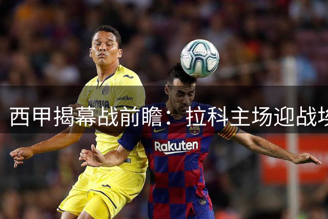 西甲揭幕战前瞻：拉科主场迎战埃尔切 升班马能否破魔咒？