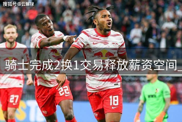 骑士完成2换1交易释放薪资空间 瞄准14+5潜力新星