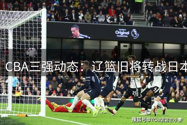 CBA三强动态：辽篮旧将转战日本 广厦核心去向成谜 北京引援暗藏玄机