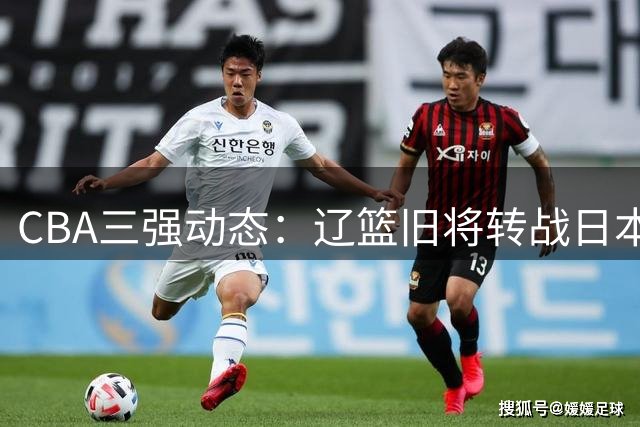 CBA三强动态：辽篮旧将转战日本 广厦核心去向成谜 北京引援暗藏玄机