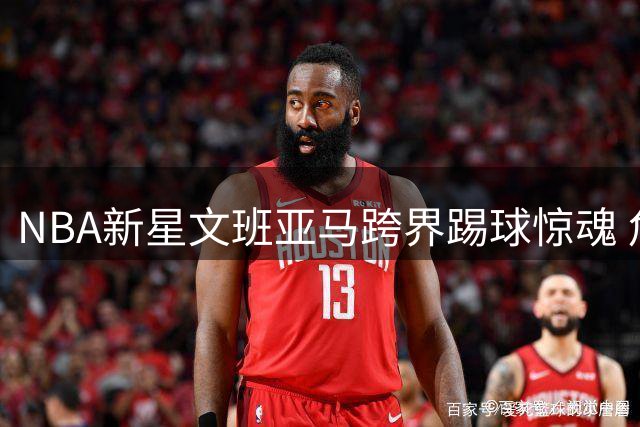 NBA新星文班亚马跨界踢球惊魂 危险动作引球迷担忧